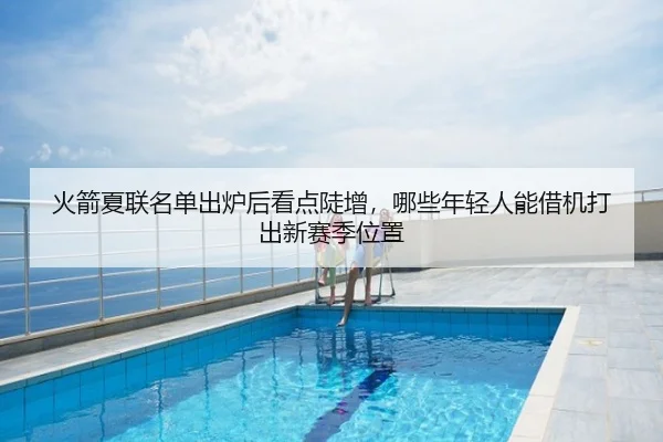 火箭夏联名单出炉后看点陡增，哪些年轻人能借机打出新赛季位置